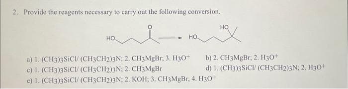 2. Provide the reagents necessary to carry out the following conversion.
НО.
НО.
HO
a) 1. (CH3)3SICI/ (CH3CH2)3N; 2. CH3MgBr; 3. H30+
c) 1. (CH3)3 SICI/ (CH3CH2)3N; 2. CH3MgBr
e) 1. (CH3)3SICI/ (CH3CH2)3N; 2. KOH; 3. CH3MgBr; 4. H3O+
b) 2. CH3MgBr; 2. H30+
d) 1. (CH3)3SICI (CH3CH2)3N; 2. H30+