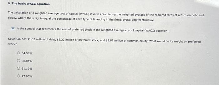 6. The basic WACC equation
The calculation of a weighted average cost of capital (WACC) involves calculating the weighted average of the required rates of return on debt and
equity, where the weights equal the percentage of each type of financing in the firm's overall capital structure.
is the symbol that represents the cost of preferred stock in the weighted average cost of capital (WACC) equation.
Kevin Co. has $1.52 million of debt, $2.32 million of preferred stock, and $2.87 million of common equity. What would be its weight on preferred
stock?
34.58%
38.04%
O 31.12%
O 27.66%