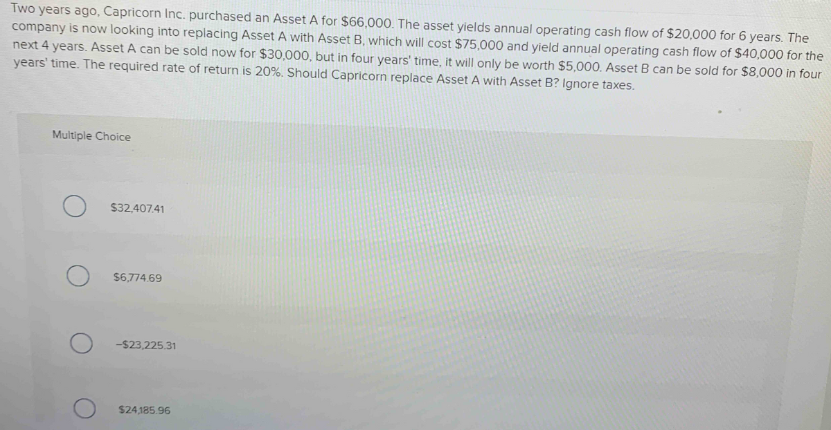 Two years ago, Capricorn Inc. purchased an Asset A for $66,000. The asset yields annual operating cash flow of $20,000 for 6 years. The
company is now looking into replacing Asset A with Asset B, which will cost $75,000 and yield annual operating cash flow of $40,000 for the
next 4 years. Asset A can be sold now for $30,000, but in four years' time, it will only be worth $5,000. Asset B can be sold for $8,000 in four
years' time. The required rate of return is 20%. Should Capricorn replace Asset A with Asset B? Ignore taxes.
Multiple Choice
$32,407.41
$6,774.69
-$23,225.31
$24,185.96