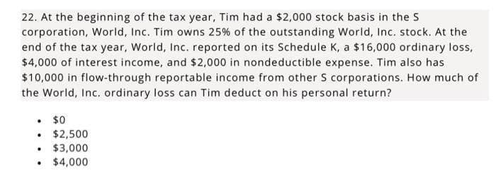 22. At the beginning of the tax year, Tim had a $2,000 stock basis in the S
corporation, World, Inc. Tim owns 25% of the outstanding World, Inc. stock. At the
end of the tax year, World, Inc. reported on its Schedule K, a $16,000 ordinary loss,
$4,000 of interest income, and $2,000 in nondeductible expense. Tim also has
$10,000 in flow-through reportable income from other S corporations. How much of
the World, Inc. ordinary loss can Tim deduct on his personal return?
. $0
• $2,500
.
$3,000
$4,000