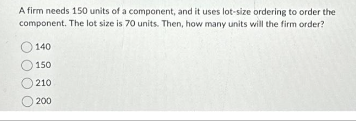 A firm needs 150 units of a component, and it uses lot-size ordering to order the
component. The lot size is 70 units. Then, how many units will the firm order?
140
150
210
200