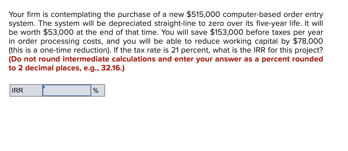 Your firm is contemplating the purchase of a new $515,000 computer-based order entry
system. The system will be depreciated straight-line to zero over its five-year life. It will
be worth $53,000 at the end of that time. You will save $153,000 before taxes per year
in order processing costs, and you will be able to reduce working capital by $78,000
(this is a one-time reduction). If the tax rate is 21 percent, what is the IRR for this project?
(Do not round intermediate calculations and enter your answer as a percent rounded
to 2 decimal places, e.g., 32.16.)
IRR
%