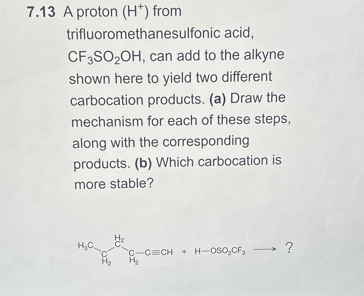 7.13 A proton (H+) from
trifluoromethanesulfonic
acid,
CF3SO2OH, can add to the alkyne
shown here to yield two different
carbocation products. (a) Draw the
mechanism for each of these steps,
along with the corresponding
products. (b) Which carbocation is
more stable?
H3C
H₂
IU
C-C=CH + H-OSO₂CF3
H₂
?