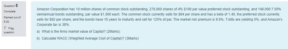 Question 5
Complete
Marked out of
5.00
Flag
question
Amazon Corporation has 10 million shares of common stock outstanding, 270,000 shares of 4% $100 par value preferred stock outstanding, and 149,000 7.50%
semiannual bonds outstanding, par value $1,000 each. The common stock currently sells for $94 per share and has a beta of 1.40, the preferred stock currently
sells for $92 per share, and the bonds have 10 years to maturity and sell for 125% of par. The market risk premium is 9.6%, T-bills are yielding 5%, and Amazon's
Corporate tax is 38%.
a) What is the firms market value of Capital? (2Marks)
b) Calculate WACC (Weighted Average Cost of Capital)? (3Marks)