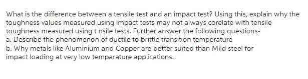 What is the difference between a tensile test and an impact test? Using this, explain why the
toughness values measured using impact tests may not always corelate with tensile
toughness measured using t nsile tests. Further answer the following questions-
a. Describe the phenomenon of ductile to brittle transition temperature
b. Why metals like Aluminium and Copper are better suited than Mild steel for
impact loading at very low temparature applications.