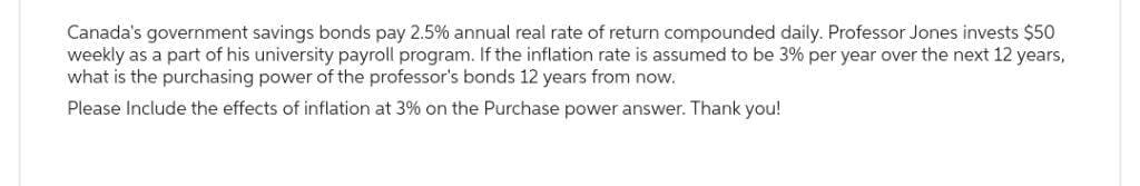 Canada's government savings bonds pay 2.5% annual real rate of return compounded daily. Professor Jones invests $50
weekly as a part of his university payroll program. If the inflation rate is assumed to be 3% per year over the next 12 years,
what is the purchasing power of the professor's bonds 12 years from now.
Please Include the effects of inflation at 3% on the Purchase power answer. Thank you!