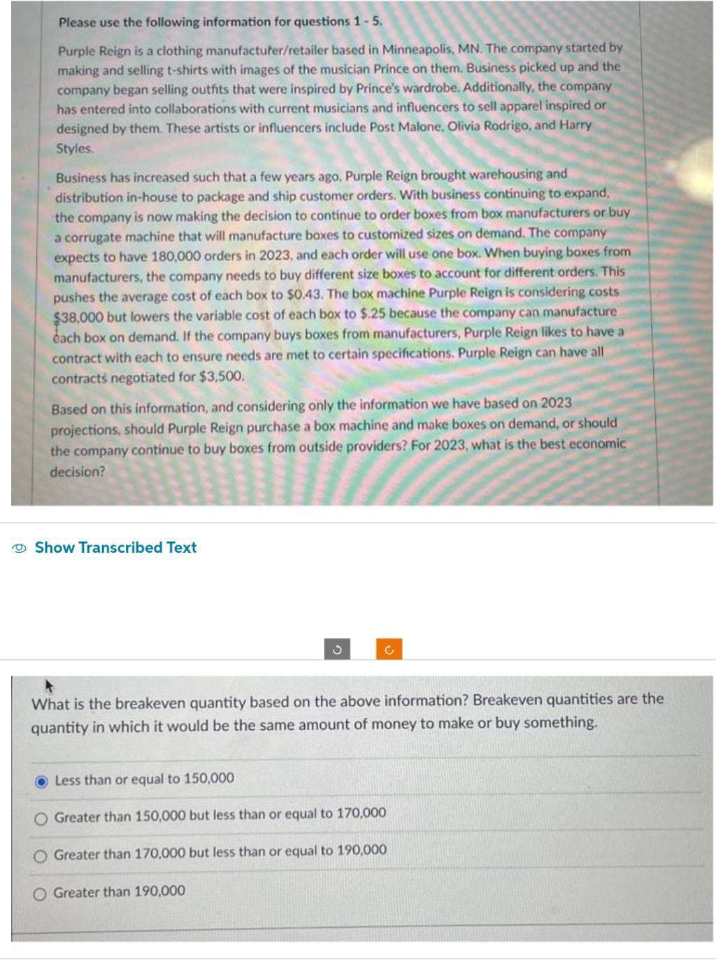 Please use the following information for questions 1-5.
Purple Reign is a clothing manufacturer/retailer based in Minneapolis, MN. The company started by
making and selling t-shirts with images of the musician Prince on them. Business picked up and the
company began selling outfits that were inspired by Prince's wardrobe. Additionally, the company
has entered into collaborations with current musicians and influencers to sell apparel inspired or
designed by them. These artists or influencers include Post Malone, Olivia Rodrigo, and Harry
Styles.
Business has increased such that a few years ago, Purple Reign brought warehousing and
distribution in-house to package and ship customer orders. With business continuing to expand,
the company is now making the decision to continue to order boxes from box manufacturers or buy
a corrugate machine that will manufacture boxes to customized sizes on demand. The company
expects to have 180,000 orders in 2023, and each order will use one box. When buying boxes from
manufacturers, the company needs to buy different size boxes to account for different orders. This
pushes the average cost of each box to $0.43. The box machine Purple Reign is considering costs
$38,000 but lowers the variable cost of each box to $.25 because the company can manufacture
each box on demand. If the company buys boxes from manufacturers, Purple Reign likes to have a
contract with each to ensure needs are met to certain specifications. Purple Reign can have all
contracts negotiated for $3,500.
Based on this information, and considering only the information we have based on 2023
projections, should Purple Reign purchase a box machine and make boxes on demand, or should
the company continue to buy boxes from outside providers? For 2023, what is the best economic
decision?
Show Transcribed Text
What is the breakeven quantity based on the above information? Breakeven quantities are the
quantity in which it would be the same amount of money to make or buy something.
Less than or equal to 150,000
C
O Greater than 150,000 but less than or equal to 170,000
Greater than 170,000 but less than or equal to 190,000
O Greater than 190,000