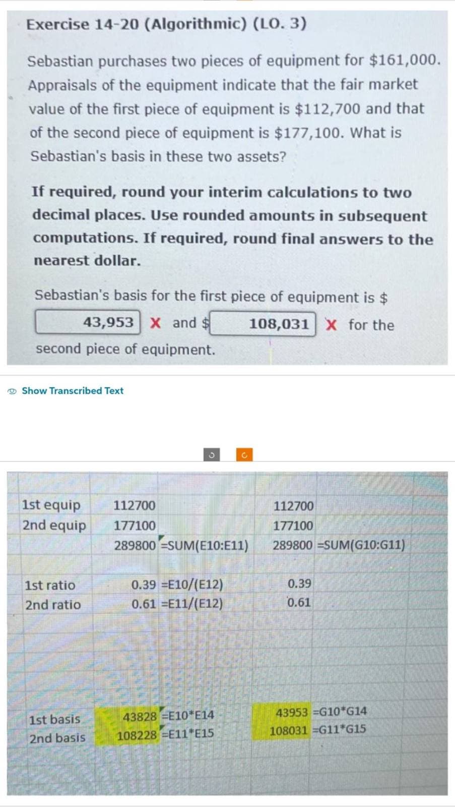 Exercise 14-20 (Algorithmic) (LO. 3)
Sebastian purchases two pieces of equipment for $161,000.
Appraisals of the equipment indicate that the fair market
value of the first piece of equipment is $112,700 and that
of the second piece of equipment is $177,100. What is
Sebastian's basis in these two assets?
If required, round your interim calculations to two
decimal places. Use rounded amounts in subsequent
computations. If required, round final answers to the
nearest dollar.
Sebastian's basis for the first piece of equipment is $
43,953 X and $
108,031 X for the
second piece of equipment.
Show Transcribed Text
1st equip
2nd equip
1st ratio
2nd ratio
1st basis
2nd basis
S
112700
177100
289800 SUM(E10:E11)
0.39 =E10/(E12)
0.61 =E11/(E12)
C
43828 E10 E14
108228 =E11*E15
112700
177100
289800 -SUM(G10:G11)
0.39
0.61
43953 =G10 G14
108031 =G11 G15