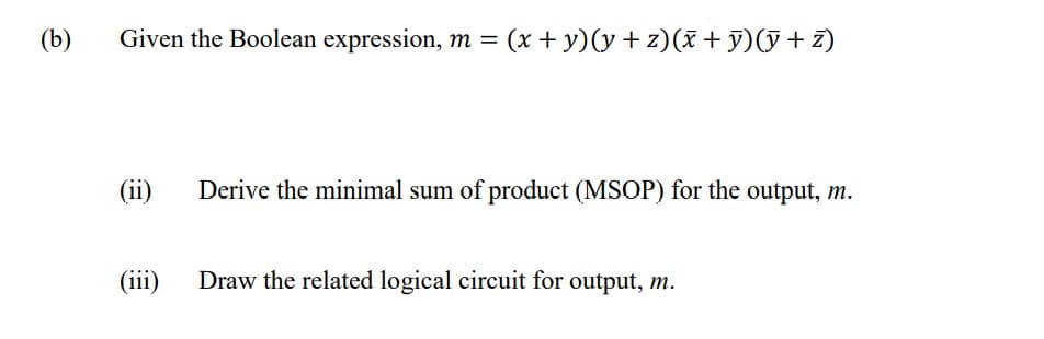 (b)
Given the Boolean expression, m =
= (x + y)(y + z)(x+ y)(ỹ + z)
(ii)
Derive the minimal sum of product (MSOP) for the output, m.
(iii)
Draw the related logical circuit for output, m.
