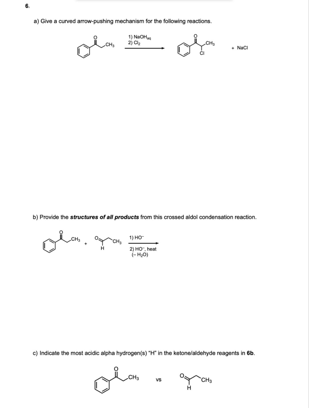 6.
a) Give a curved arrow-pushing mechanism for the following reactions.
1) NaOHag
2) Cl2
CH3
CH3
+ NaCI
b) Provide the structures of all products from this crossed aldol condensation reaction.
„CH3
1) НО-
`CH3
H
2) НО, heat
(- H20)
c) Indicate the most acidic alpha hydrogen(s) “H" in the ketone/aldehyde reagents in 6b.
olo
„CH3
VS
CH3
H
