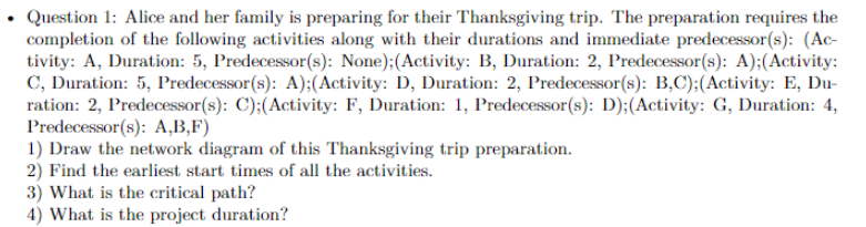 Question 1: Alice and her family is preparing for their Thanksgiving trip. The preparation requires the
completion of the following activities along with their durations and immediate predecessor(s): (Ac-
tivity: A, Duration: 5, Predecessor(s): None);(Activity: B, Duration: 2, Predecessor(s): A);(Activity:
C, Duration: 5, Predecessor(s): A);(Activity: D, Duration: 2, Predecessor(s): B,C);(Activity: E, Du-
ration: 2, Predecessor(s): C);(Activity: F, Duration: 1, Predecessor(s): D);(Activity: G, Duration: 4,
Predecessor(s): A,B,F)
1) Draw the network diagram of this Thanksgiving trip preparation.
2) Find the earliest start times of all the activities.
3) What is the critical path?
4) What is the project duration?
