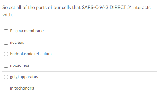 Select all of the parts of our cells that SARS-COV-2 DIRECTLY interacts
with.
Plasma membrane
nucleus
Endoplasmic reticulum
ribosomes
O golgi apparatus
O mitochondria
