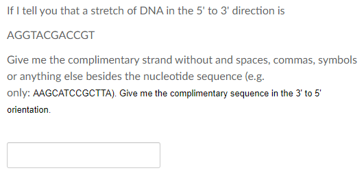 If I tell you that a stretch of DNA in the 5' to 3' direction is
AGGTACGACCGT
Give me the complimentary strand without and spaces, commas, symbols
or anything else besides the nucleotide sequence (e.g.
only: AAGCATCCGCTTA). Give me the complimentary sequence in the 3' to 5'
orientation.
