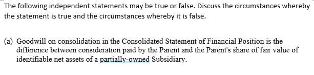 The following independent statements may be true or false. Discuss the circumstances whereby
the statement is true and the circumstances whereby it is false.
(a) Goodwill on consolidation in the Consolidated Statement of Financial Position is the
difference between consideration paid by the Parent and the Parent's share of fair value of
identifiable net assets of a partially-owned Subsidiary.
