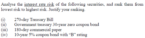 Analyse the interest rate risk of the following securities, and rank them from
lowest risk to highest risk. Justify your ranking.
(i)
(ii)
(iii)
(iv)
270-day Treasury Bill
Government treasury 30-year zero coupon bond
180-day commercial paper
10-year 5% coupon bond with "B" rating
