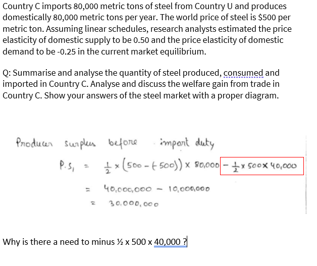 Country C imports 80,000 metric tons of steel from Country U and produces
domestically 80,000 metric tons per year. The world price of steel is $500 per
metric ton. Assuming linear schedules, research analysts estimated the price
elasticity of domestic supply to be 0.50 and the price elasticity of domestic
demand to be -0.25 in the current market equilibrium.
Q: Summarise and analyse the quantity of steel produced, consumed and
imported in Country C. Analyse and discuss the welfare gain from trade in
Country C. Show your answers of the steel market with a proper diagram.
Producer sunplus before
impont duty
P.s, =
P.S,
+x (500 - E 500)) x 80,000 -x soox 40,000
%3D
40,000,000 - 10,000,000
%3D
30.000,000
Why is there a need to minus ½ x 500 x 40,000 ?
