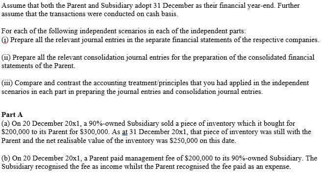 Assume that both the Parent and Subsidiary adopt 31 December as their financial year-end. Further
assume that the transactions were conducted on cash basis.
For each of the following independent scenarios in each of the independent parts:
(1) Prepare all the relevant journal entries in the separate financial statements of the respective companies.
(ii) Prepare all the relevant consolidation journal entries for the preparation of the consolidated financial
statements of the Parent.
(iii) Compare and contrast the accounting treatment/principles that you had applied in the independent
scenarios in each part in preparing the journal entries and consolidation journal entries.
Part A
(a) On 20 December 20x1, a 90%-owned Subsidiary sold a piece of inventory which it bought for
$200,000 to its Parent for $300,000. As at 31 December 20x1, that piece of inventory was still with the
Parent and the net realisable value of the inventory was $250,000 on this date.
(b) On 20 December 20x1, a Parent paid management fee of $200,000 to its 90%-owned Subsidiary. The
Subsidiary recognised the fee as income whilst the Parent recognised the fee paid as an expense.
