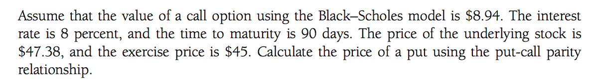 Assume that the value of a call option using the Black-Scholes model is $8.94. The interest
rate is 8 percent, and the time to maturity is 90 days. The price of the underlying stock is
$47.38, and the exercise price is $45. Calculate the price of a put using the put-call parity
relationship.
