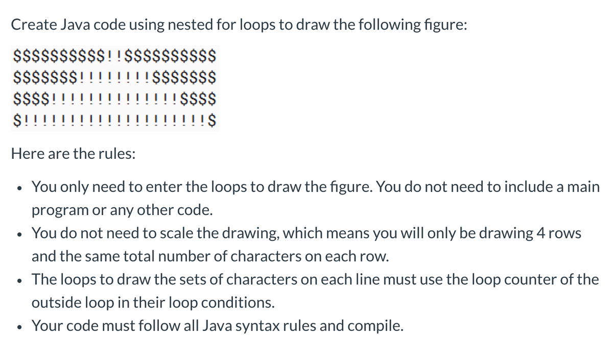 Create Java code using nested for loops to draw the following figure:
$$$$$$$$$$!!$$$$$$$$$$
$$$$$$$! !!!!$$$$$$$
$$$$!!
$!!
Here are the rules:
$$$$
!!! $
• You only need to enter the loops to draw the figure. You do not need to include a main
program or any other code.
• You do not need to scale the drawing, which means you will only be drawing 4 rows
and the same total number of characters on each row.
●
The loops to draw the sets of characters on each line must use the loop counter of the
outside loop in their loop conditions.
• Your code must follow all Java syntax rules and compile.