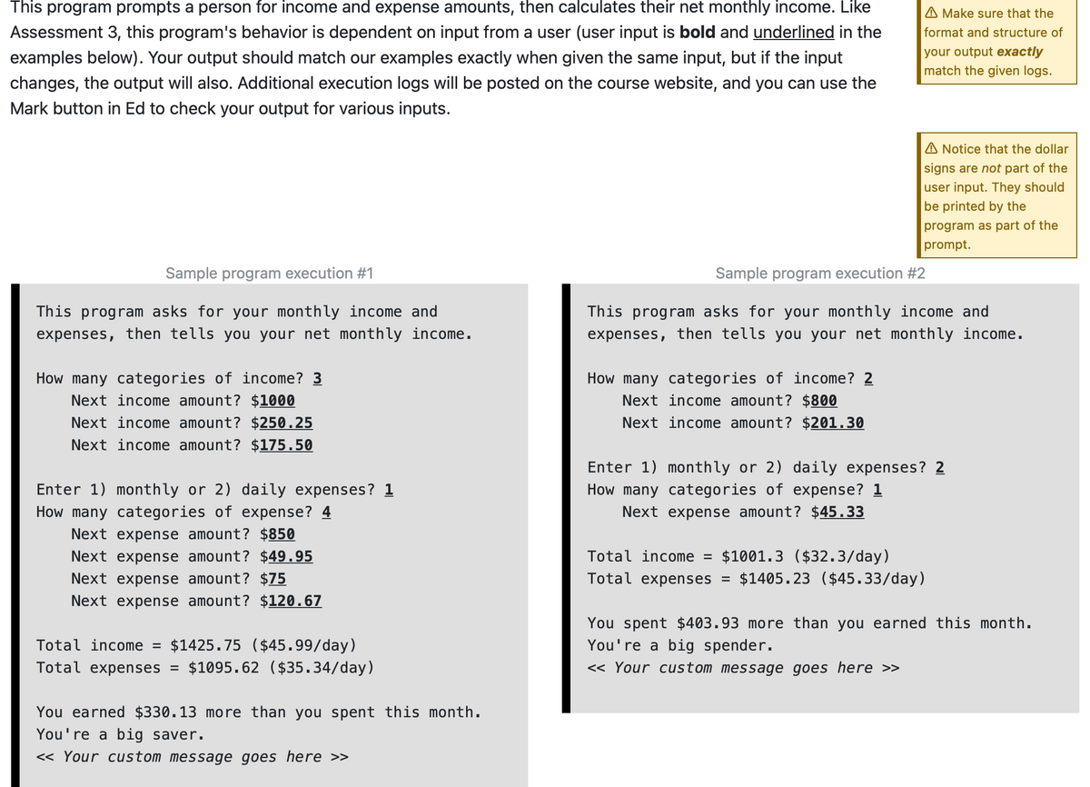 This program prompts a person for income and expense amounts, then calculates their net monthly income. Like
Assessment 3, this program's behavior is dependent on input from a user (user input is bold and underlined in the
examples below). Your output should match our examples exactly when given the same input, but if the input
changes, the output will also. Additional execution logs will be posted on the course website, and you can use the
Mark button in Ed to check your output for various inputs.
Sample program execution #1
This program asks for your monthly income and
expenses, then tells you your net monthly income.
How many categories of income? 3
Next income amount? $1000
Next income amount? $250.25
Next income amount? $175.50
Enter 1) monthly or 2) daily expenses? 1
How many categories of expense? 4
Next expense amount? $850
Next expense amount? $49.95
Next expense amount? $75
Next expense amount? $120.67
Total income = $1425.75 ($45.99/day)
Total expenses = $1095.62 ($35.34/day)
You earned $330.13 more than you spent this month.
You're a big saver.
<< Your custom message goes here >>
A Make sure that the
format and structure of
your output exactly
match the given logs.
How many categories of income? 2
Next income amount? $800
Next income amount? $201.30
A Notice that the dollar
signs are not part of the
user input. They should
be printed by the
program as part of the
prompt.
Sample program execution #2
This program asks for your monthly income and
expenses, then tells you your net monthly income.
Enter 1) monthly or 2) daily expenses? 2
How many categories of expense? 1
Next expense amount? $45.33
Total income = $1001.3 ($32.3/day)
Total expenses = $1405.23 ($45.33/day)
You spent $403.93 more than you earned this month.
You're a big spender.
<< Your custom message goes here >>