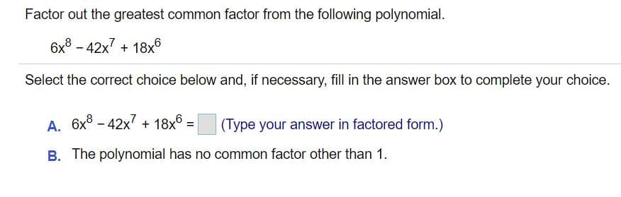 Factor out the greatest common factor from the following polynomial.
6x3 - 42x7 + 18x6
Select the correct choice below and, if necessary, fill in the answer box to complete your choice.
A. 6x8 - 42x7 + 18x° =
(Type your answer in factored form.)
B. The polynomial has no common factor other than 1.
