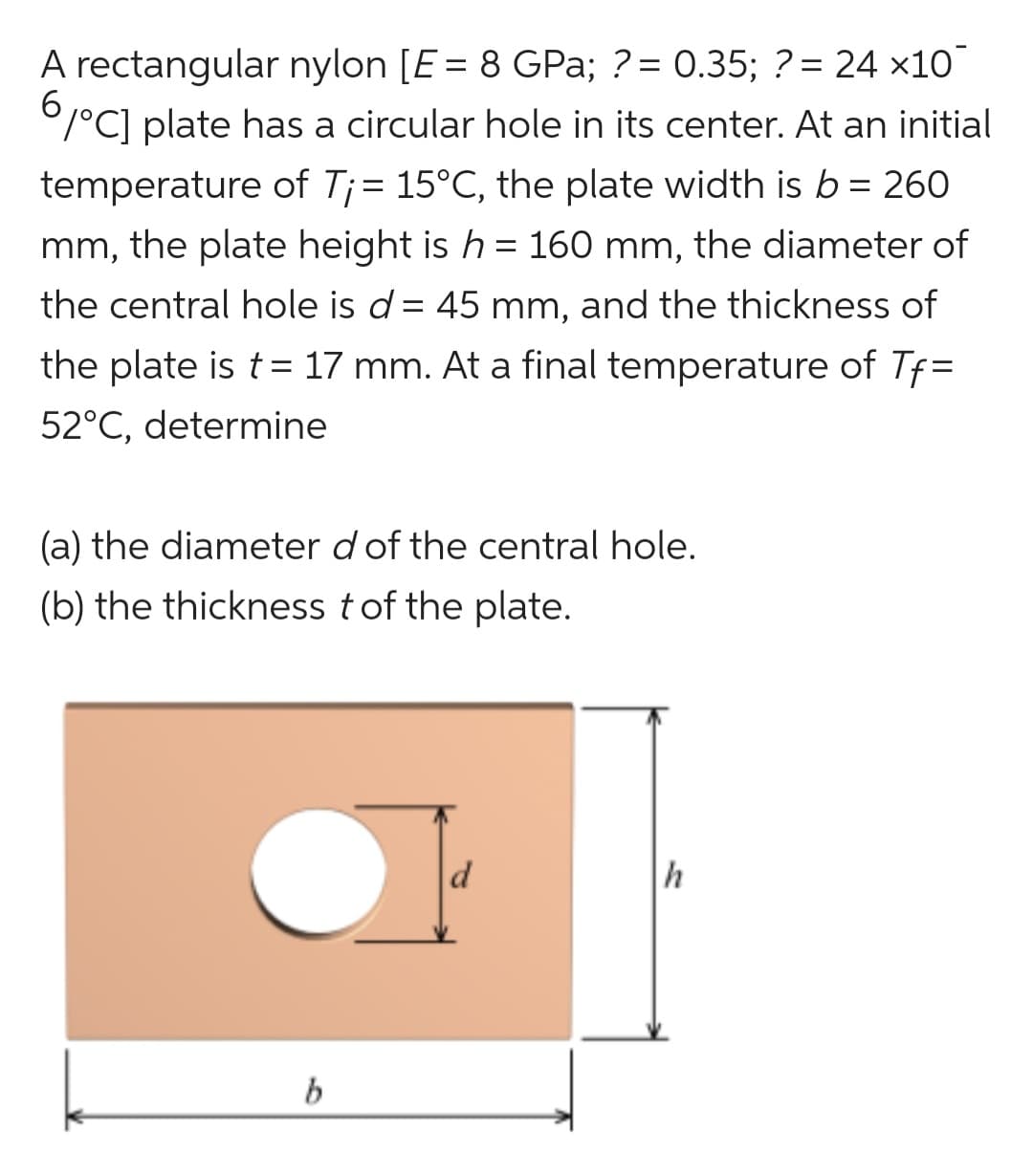 A rectangular nylon [E = 8 GPa; ?= 0.35; ? = 24 ×10
6/°C] plate has a circular hole in its center. At an initial
temperature of T¡ = 15°C, the plate width is b = 260
mm, the plate height is h = 160 mm, the diameter of
the central hole is d = 45 mm, and the thickness of
the plate is t = 17 mm. At a final temperature of Tf=
52°C, determine
(a) the diameter d of the central hole.
(b) the thickness t of the plate.
b
h
