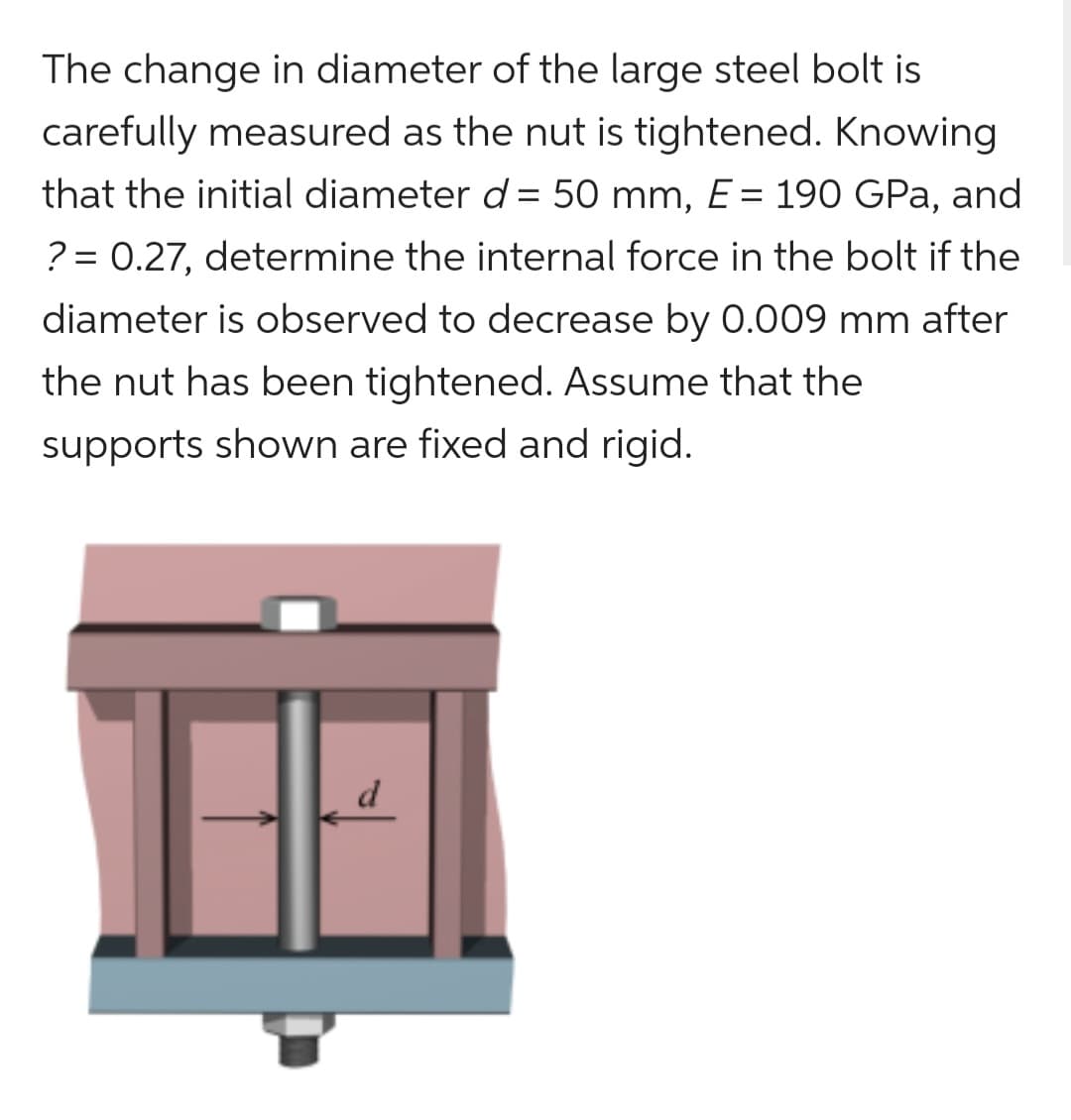 The change in diameter of the large steel bolt is
carefully measured as the nut is tightened. Knowing
that the initial diameter d = 50 mm, E = 190 GPa, and
? = 0.27, determine the internal force in the bolt if the
diameter is observed to decrease by 0.009 mm after
the nut has been tightened. Assume that the
supports shown are fixed and rigid.
d