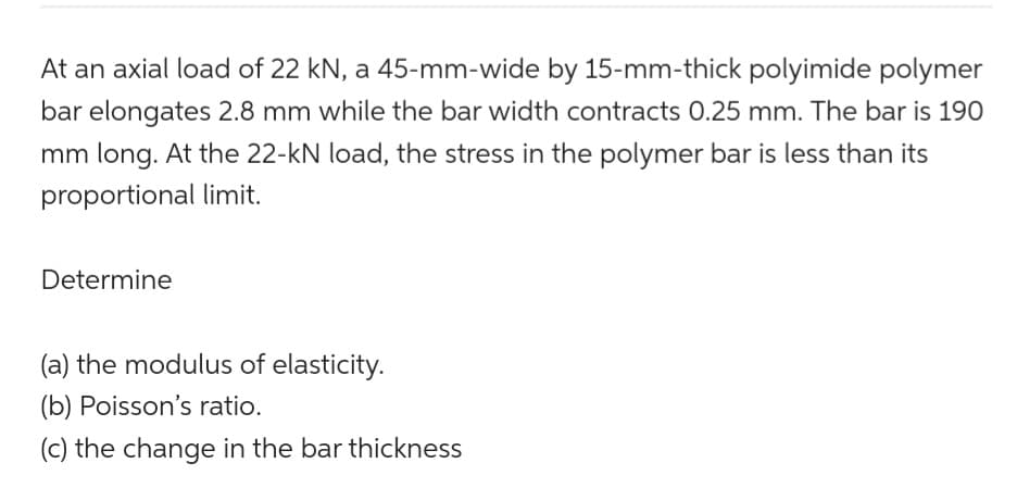 At an axial load of 22 kN, a 45-mm-wide by 15-mm-thick polyimide polymer
bar elongates 2.8 mm while the bar width contracts 0.25 mm. The bar is 190
mm long. At the 22-kN load, the stress in the polymer bar is less than its
proportional limit.
Determine
(a) the modulus of elasticity.
(b) Poisson's ratio.
(c) the change in the bar thickness