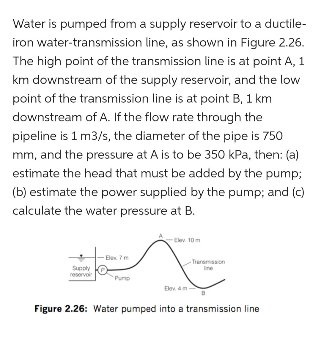 Water is pumped from a supply reservoir to a ductile-
iron water-transmission line, as shown in Figure 2.26.
The high point of the transmission line is at point A, 1
km downstream of the supply reservoir, and the low
point of the transmission line is at point B, 1 km
downstream of A. If the flow rate through the
pipeline is 1 m3/s, the diameter of the pipe is 750
mm, and the pressure at A is to be 350 kPa, then: (a)
estimate the head that must be added by the pump;
(b) estimate the power supplied by the pump; and (c)
calculate the water pressure at B.
Supply
reservoir
Elev. 7 m
Pump
Elev. 10 m
Transmission
line
Elev. 4 m-
B
Figure 2.26: Water pumped into a transmission line