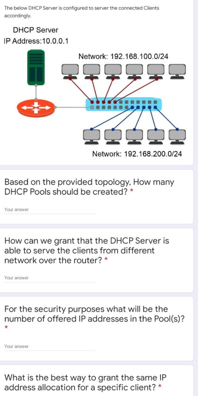 The below DHCP Server is configured to server the connected Clients
accordingly.
DHCP Server
IP Address:10.0.0.1
Network: 192.168.100.0/24
Network: 192.168.200.0/24
Based on the provided topology, How many
DHCP Pools should be created? *
Your answer
How can we grant that the DHCP Server is
able to serve the clients from different
network over the router? *
Your answer
For the security purposes what will be the
number of offered IP addresses in the Pool(s)?
Your answer
What is the best way to grant the same IP
address allocation for a specific client? *
