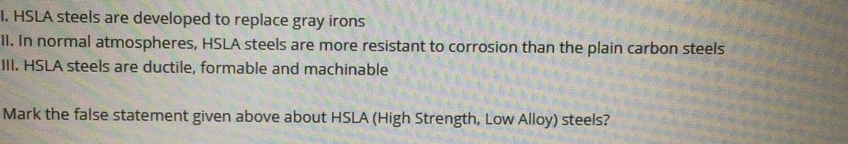 I. HSLA steels are developed to replace gray irons
II. In normal atmospheres, HSLA steels are more resistant to corrosion than the plain carbon steels
III. HSLA steels are ductile, formable and machinable
Mark the false statement given above about HSLA (High Strength, Low Alloy) steels?
