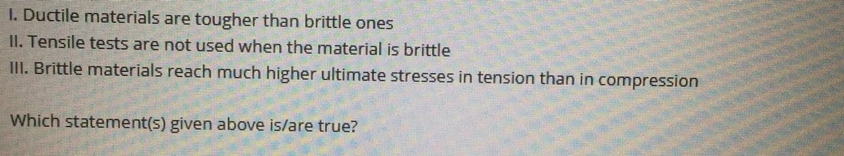 1. Ductile materials are tougher than brittle ones
II. Tensile tests are not used when the material is brittle
III. Brittle materials reach much higher ultimate stresses in tension than in compression
Which statement(s) given above is/are true?
