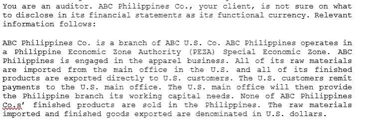 You are an auditor. ABC Philippines Co., your client, is not sure on what
to disclose in its financial statements as its functional currency. Relevant
information follows:
ABC Philippines Co. is a branch of ABC U.S. Co. ABC Philippines operates in
a Philippine Economic Zone Authority (PEZA) Special Economic Zone.
Philippines is engaged in the apparel business. All of its raw materials
are imported from the main office in the U.S. and all of its finished
products are exported directly to U.s. customers. The U.S. customers remit
payments to the U.S. main office. The U.S. main office will then provide
the Philippine branch its working capital needs. None of ABC Philippines
Ses finished products are sold in the Philippines. The
imported and finished goods exported are denominated in U.S. dollars.
ABC
raw materials
