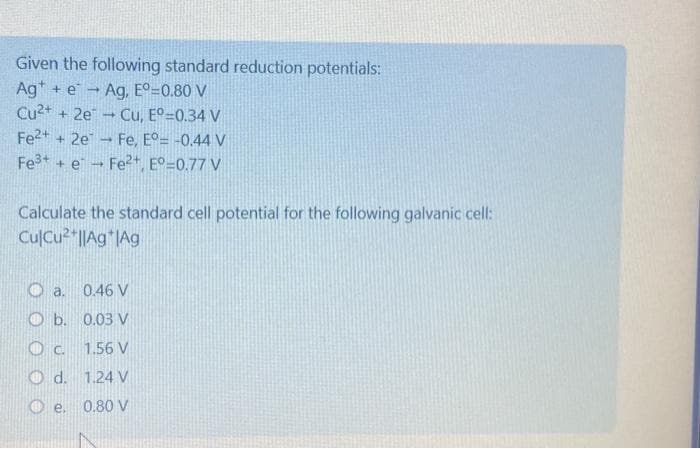 Given the following standard reduction potentials:
Ag+ e → Ag, Eº=0.80 V
Cu²+ + 2e
Cu, Eº=0.34 V
Fe²+ + 2e
Fe, E°= -0.44 V
Fe³+e
Fe²+, E° 0.77 V
Calculate the standard cell potential for the following galvanic cell:
CulCu²+||Ag |Ag
Oa.
b.
O c.
d.
-
e.
0.46 V
0.03 V
1.56 V
1.24 V
0.80 V