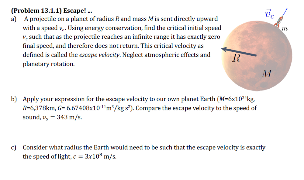 (Problem 13.1.1) Escape! .
Vc
а)
A projectile on a planet of radius Rand mass M is sent directly upward
with a speed v. Using energy conservation, find the critical initial speed
v, such that as the projectile reaches an infinite range it has exactly zero
m.
final speed, and therefore does not return. This critical velocity as
defined is called the escape velocity. Neglect atmospheric effects and
planetary rotation.
R
M
b) Apply your expression for the escape velocity to our own planet Earth (M=6x1024kg,
R=6,378km, G= 6.67408x10-11m³/kg s²). Compare the escape velocity to the speed of
sound, vs = 343 m/s.
c) Consider what radius the Earth would need to be such that the escape velocity is exactly
the speed of light, c = 3x10® m/s.
