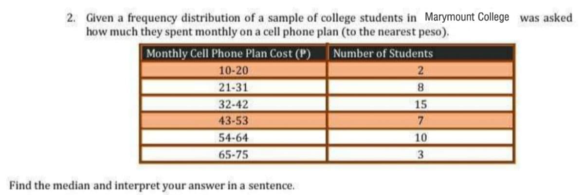 2. Given a frequency distribution of a sample of college students in Marymount College was asked
how much they spent monthly on a cell phone plan (to the nearest peso).
Monthly Cell Phone Plan Cost (P)
| Number of Students
2
10-20
21-31
32-42
8
15
43-53
7
54-64
10
65-75
3
Find the median and interpret your answer in a sentence.
