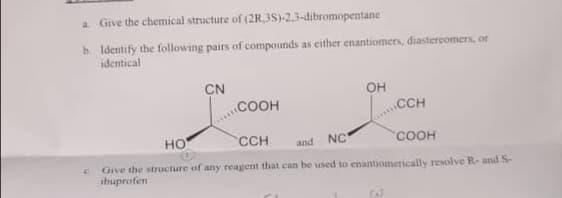 a Give the chemical structure of (2R.3S)-2,3-dibromopentane
b. Identify the following pairs of compounds as either enantiomers, diastercomers, or
identical
CN
.COOH
он
CCH
но
CCH
and
NC
COOH
Give the structure of any reagent that can be used to enantiomerically resolve R- and S-
ibuprofen
