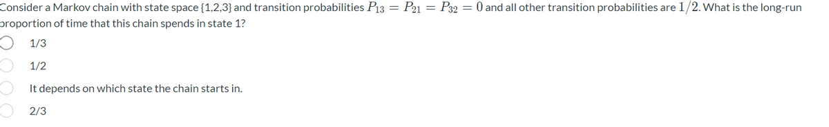 Consider a Markov chain with state space {1,2,3} and transition probabilities P13 = P21 = P32 = 0 and all other transition probabilities are 1/2. What is the long-run
proportion of time that this chain spends in state 1?
O 1/3
1/2
It depends on which state the chain starts in.
O 2/3
