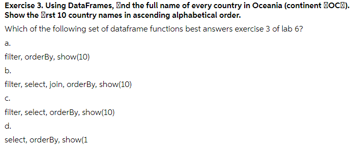 Exercise 3. Using DataFrames, Ønd the full name of every country in Oceania (continent BOC).
Show the Brst 10 country names in ascending alphabetical order.
Which of the following set of dataframe functions best answers exercise 3 of lab 6?
а.
filter, orderBy, show(10)
b.
filter, select, join, orderBy, show(10)
C.
filter, select, orderBy, show(10)
d.
select, orderBy, show(1
