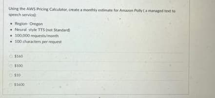 Uning the AWS Pricing Calculator, create a monthly estimate for Amaron Polly (a managed text to
speech service
• Reglon- Oregon
• Neural style TTS (not Standard)
• 100.000 requests/month
• 100 characters per request
O $160
$100
O $10
O S1600
