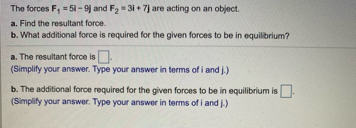 The forces F, = 5i - 9j and F, = 3i + 7j are acting on an object.
%3D
%3D
a. Find the resultant force.
b. What additional force is required for the given forces to be in equilibrium?
a. The resultant force is.
(Simplify your answer. Type your answer in terms of i and j.)
b. The additional force required for the given forces to be in equilibrium is
(Simplify your answer. Type your answer in terms of i and j.)
