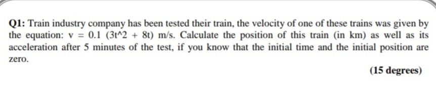 Q1: Train industry company has been tested their train, the velocity of one of these trains was given by
the equation: v = 0.1 (3t^2 + 8t) m/s. Calculate the position of this train (in km) as well as its
acceleration after 5 minutes of the test, if you know that the initial time and the initial position are
zero.
(15 degrees)
