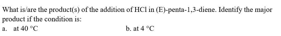 What is/are the product(s) of the addition of HCl in (E)-penta-1,3-diene. Identify the major
product if the condition is:
a. at 40 °C
b. at 4 °C
