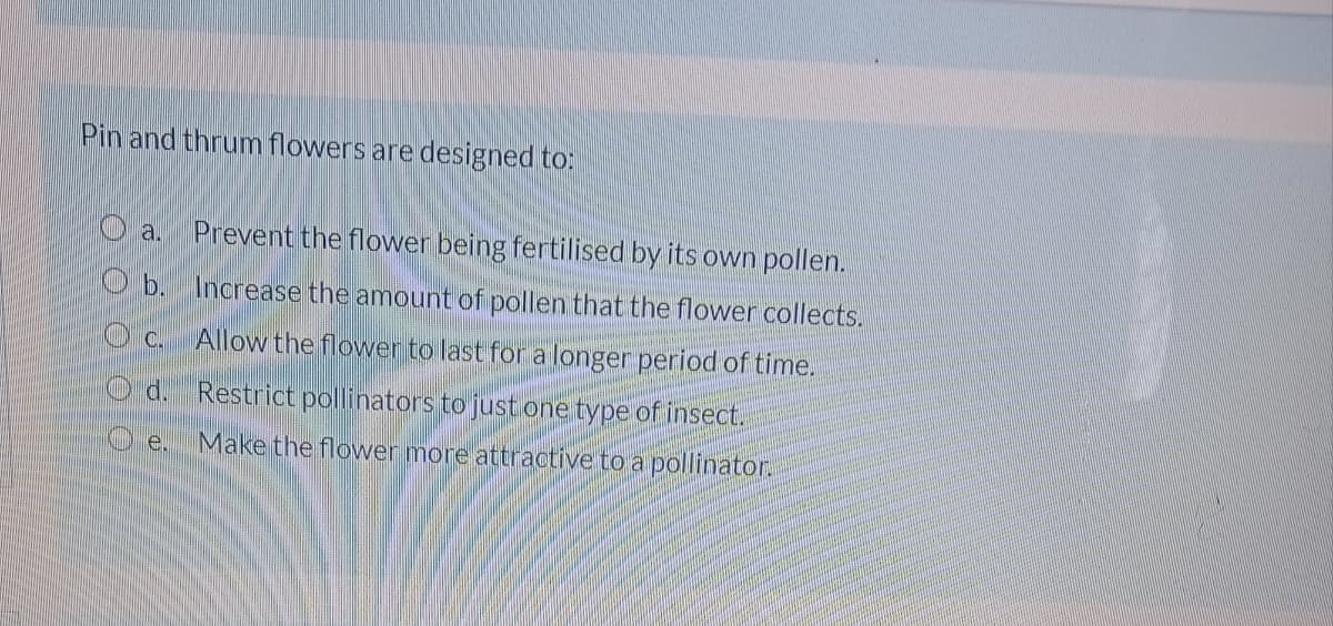 Pin and thrum flowers are designed to:
O a.
Prevent the flowen being fertilised by its own pollen.
O b. Increase the amount of pollen that the flower collects.
C.
Allow the flower to last for a longer period of time.
d. Restrict pollinators to just one type of insect.
Oe.
Make the flovwer more attractive to a pollinator.
O O O OO

