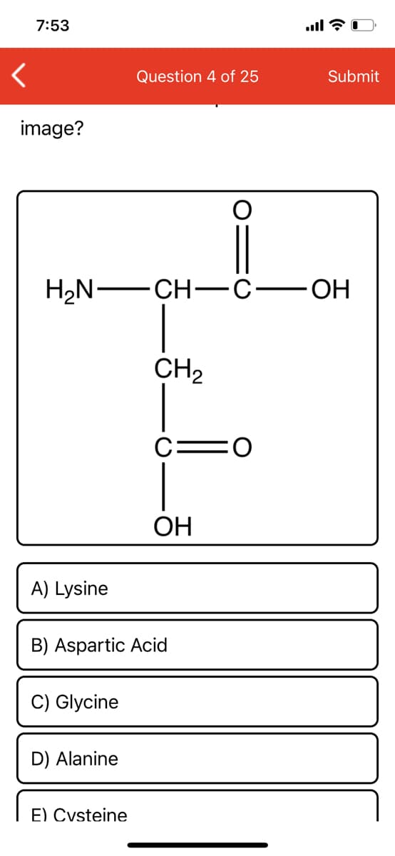 7:53
Question 4 of 25
Submit
image?
H2N— CH— с—он
CH2
ОН
A) Lysine
B) Aspartic Acid
C) Glycine
D) Alanine
E) Cysteine
=U
