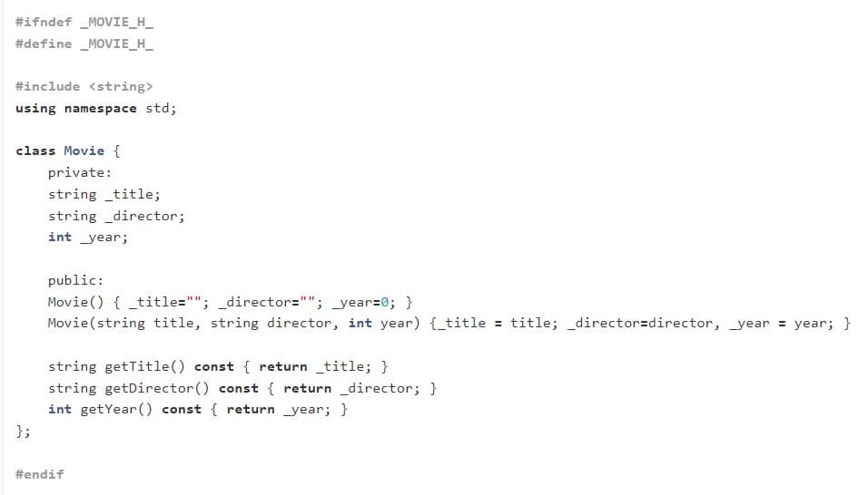 #ifndef _MOVIE_H_
#define _MOVIE_H_
#include <string>
using namespace std;
class Movie {
private:
string _title;
string _director;
int _year;
public:
Movie() { _title=""; _director=""; _year=0; }
Movie(string title, string director, int year) {_title = title; _director=director, _year = year; }
string getTitle() const { return _title; }
string getDirector() const { return _director; }
int getYear() const { return _year; }
};
#endif
