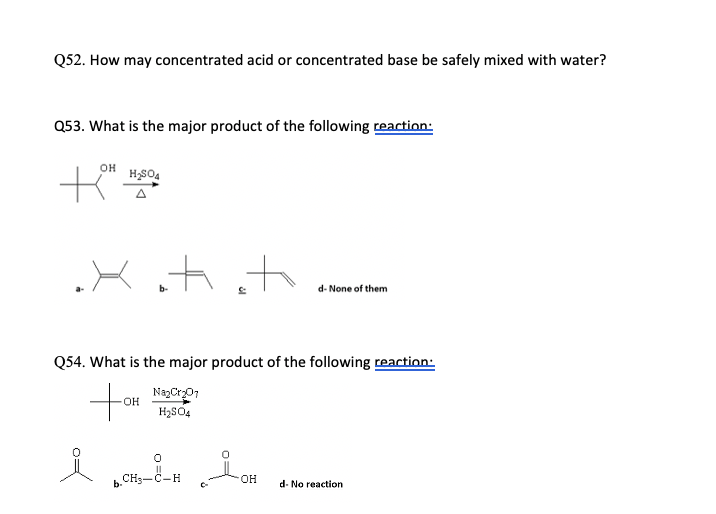 Q52. How may concentrated acid or concentrated base be safely mixed with water?
Q53. What is the major product of the following reaction:
он
A
Xitiito
d- None of them
Q54. What is the major product of the following reaction:
NazCr01
OH
H2SO4
CH3-C-H
он
b-
d- No reaction
