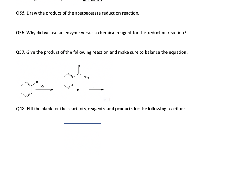 Q55. Draw the product of the acetoacetate reduction reaction.
Q56. Why did we use an enzyme versus a chemical reagent for this reduction reaction?
Q57. Give the product of the following reaction and make sure to balance the equation.
OCH3
Br
Mg
H*
Q58. Fill the blank for the reactants, reagents, and products for the following reactions
