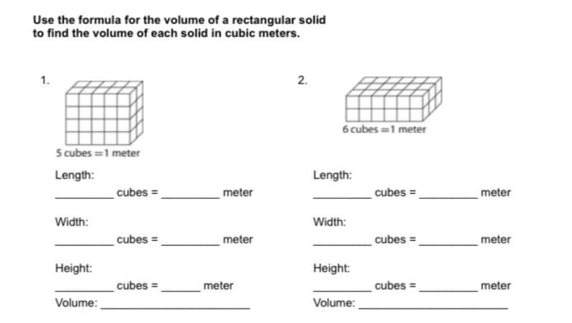 Use the formula for the volume of a rectangular solid
to find the volume of each solid in cubic meters.
6 cubes =1 meter
5 cubes =1 meter
Length:
Length:
cubes =
meter
cubes =
meter
Width:
Width:
cubes =
meter
cubes =.
meter
Height:
Height:
cubes =
meter
cubes =
meter
Volume:
Volume:
2.
