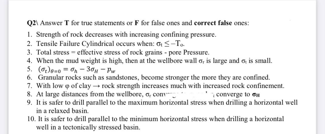 Q2\ Answer T for true statements or F for false ones and correct false ones:
1. Strength of rock decreases with increasing confining pressure.
2. Tensile Failure Cylindrical occurs when: ot <-To-
3. Total stress = effective stress of rock grains pore Pressure.
4. When the mud weight is high, then at the wellbore wall o, is large and ot is small.
5. (0.)e=0 = On – 30H – Pw
6. Granular rocks such as sandstones, become stronger the more they are confined.
7. With low o of clay rock strength increases much with increased rock confinement.
8. At large distances from the wellbore, o, conv
9. It is safer to drill parallel to the maximum horizontal stress when drilling a horizontal well
in a relaxed basin.
i converge to oH
10. It is safer to drill parallel to the minimum horizontal stress when drilling a horizontal
well in a tectonically stressed basin.
